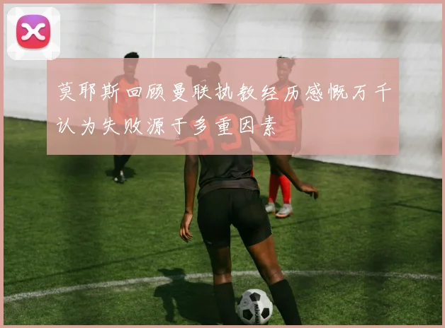 莫耶斯回顾曼联执教经历感慨万千认为失败源于多重因素
