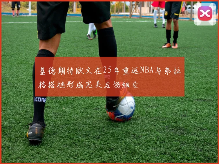 基德期待欧文在25年重返NBA与弗拉格搭档形成完美后场组合