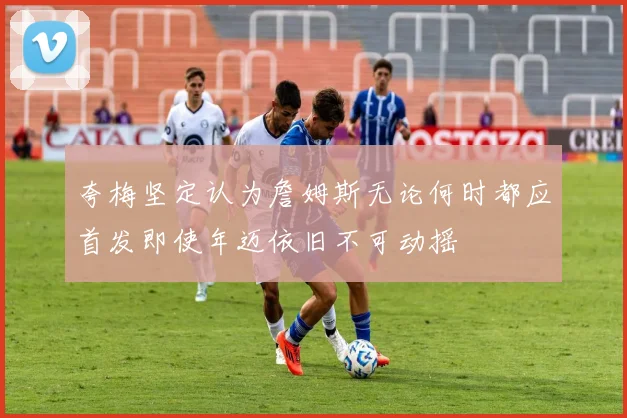 夸梅坚定认为詹姆斯无论何时都应首发即使年迈依旧不可动摇
