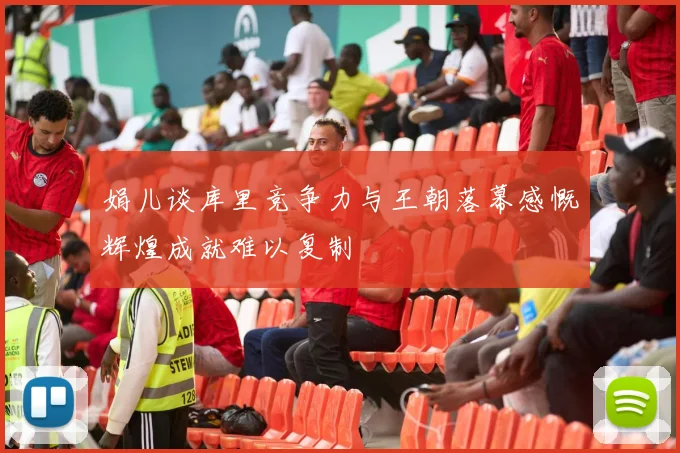 娟儿谈库里竞争力与王朝落幕感慨辉煌成就难以复制