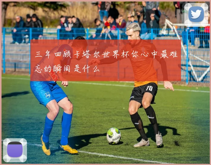 三年回顾卡塔尔世界杯你心中最难忘的瞬间是什么