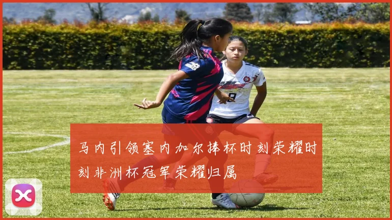 马内引领塞内加尔捧杯时刻荣耀时刻非洲杯冠军荣耀归属