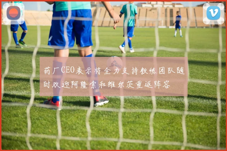 药厂CEO表示将全力支持教练团队随时欢迎阿隆索和维尔茨重返阵容