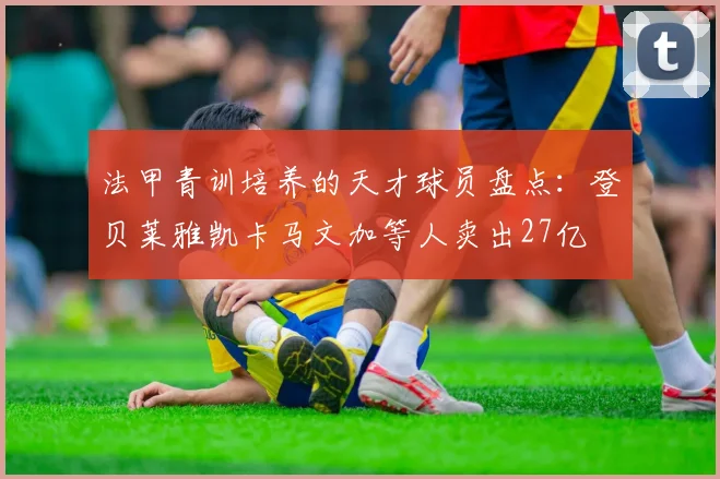 法甲青训培养的天才球员盘点：登贝莱雅凯卡马文加等人卖出27亿