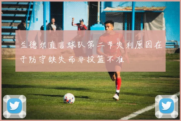 兰德尔直言球队第二节失利原因在于防守缺失而非投篮不准