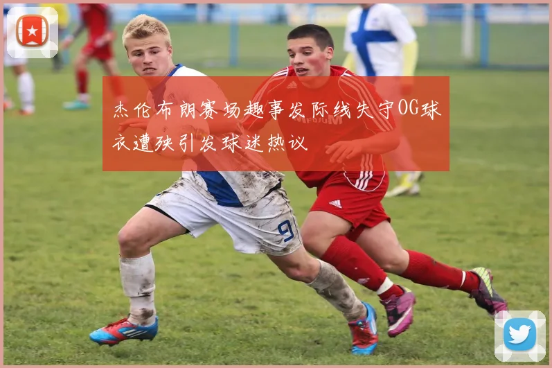 杰伦布朗赛场趣事发际线失守OG球衣遭殃引发球迷热议