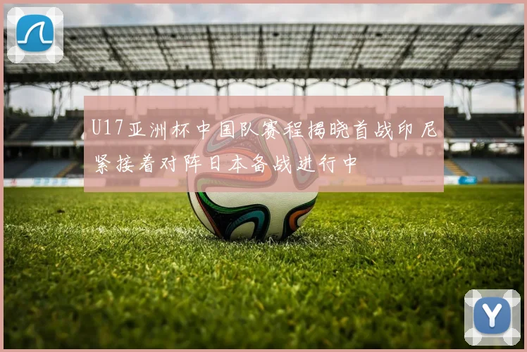 U17亚洲杯中国队赛程揭晓首战印尼紧接着对阵日本备战进行中