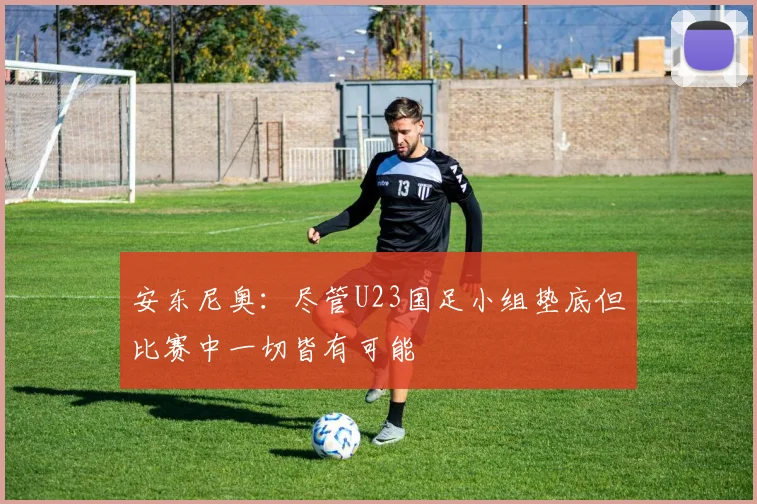 安东尼奥：尽管U23国足小组垫底但比赛中一切皆有可能