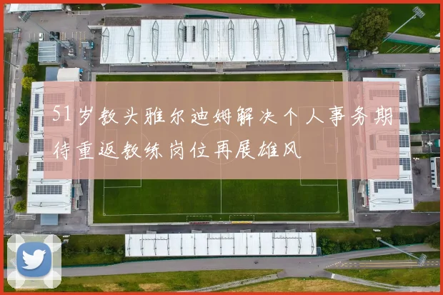 51岁教头雅尔迪姆解决个人事务期待重返教练岗位再展雄风