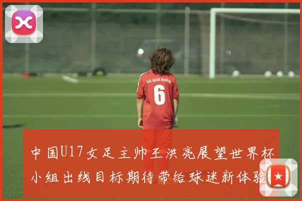 中国U17女足主帅王洪亮展望世界杯小组出线目标期待带给球迷新体验