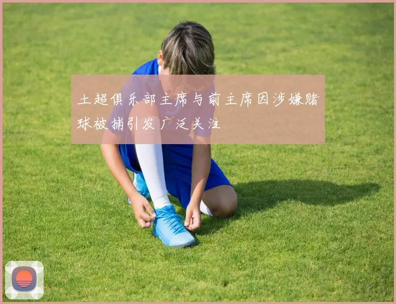 土超俱乐部主席与前主席因涉嫌赌球被捕引发广泛关注