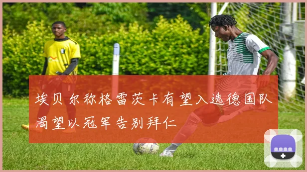 埃贝尔称格雷茨卡有望入选德国队渴望以冠军告别拜仁