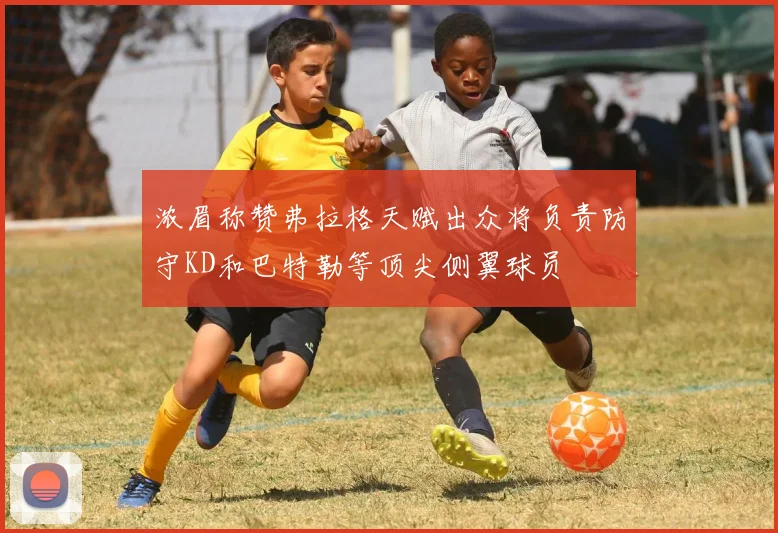 浓眉称赞弗拉格天赋出众将负责防守KD和巴特勒等顶尖侧翼球员