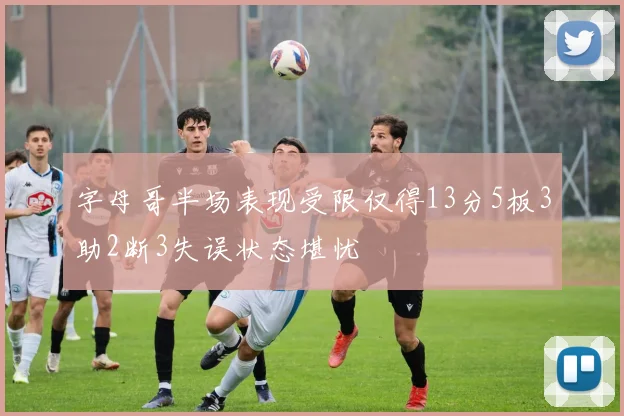 字母哥半场表现受限仅得13分5板3助2断3失误状态堪忧