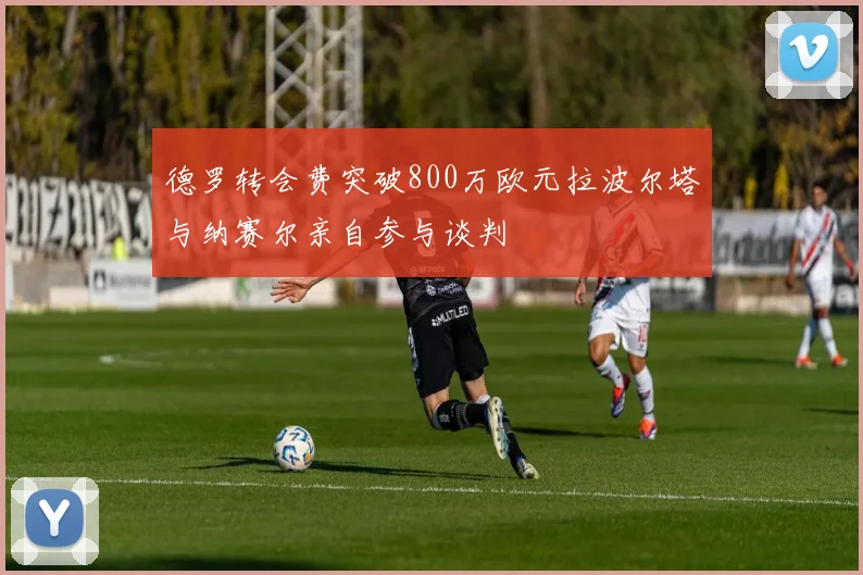 德罗转会费突破800万欧元拉波尔塔与纳赛尔亲自参与谈判