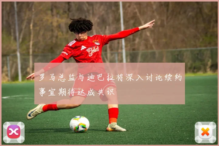 罗马总监与迪巴拉将深入讨论续约事宜期待达成共识