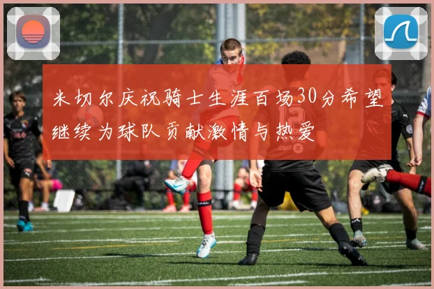 米切尔庆祝骑士生涯百场30分希望继续为球队贡献激情与热爱