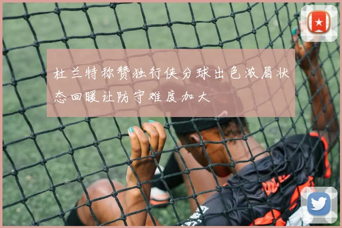 杜兰特称赞独行侠分球出色浓眉状态回暖让防守难度加大