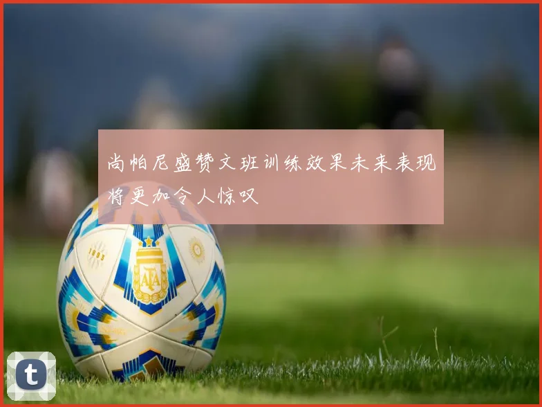 尚帕尼盛赞文班训练效果未来表现将更加令人惊叹