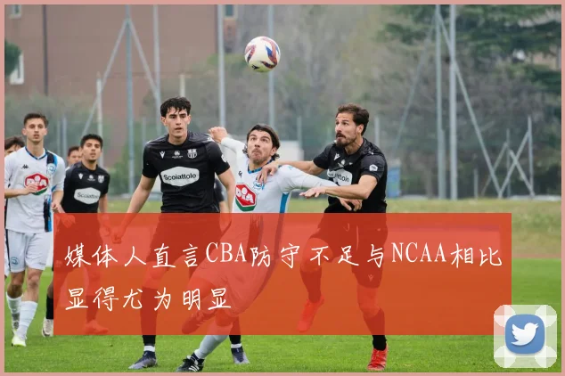 媒体人直言CBA防守不足与NCAA相比显得尤为明显