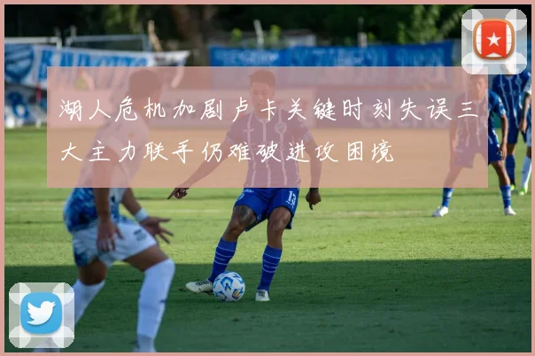 湖人危机加剧卢卡关键时刻失误三大主力联手仍难破进攻困境