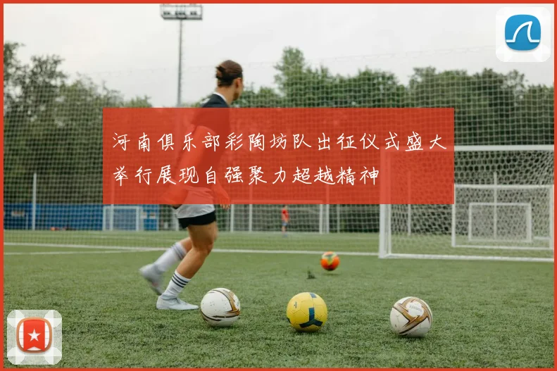 河南俱乐部彩陶坊队出征仪式盛大举行展现自强聚力超越精神