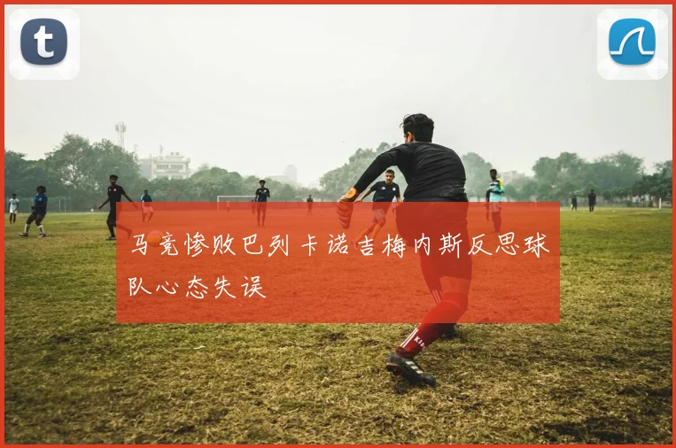 马竞惨败巴列卡诺吉梅内斯反思球队心态失误