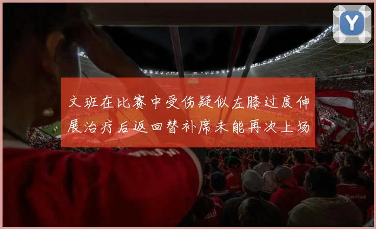 文班在比赛中受伤疑似左膝过度伸展治疗后返回替补席未能再次上场