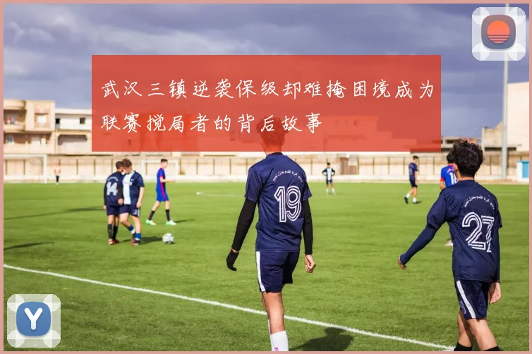 武汉三镇逆袭保级却难掩困境成为联赛搅局者的背后故事
