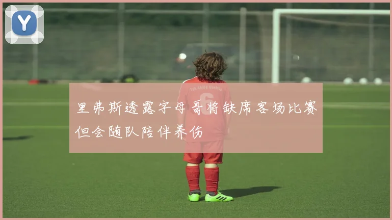 里弗斯透露字母哥将缺席客场比赛但会随队陪伴养伤