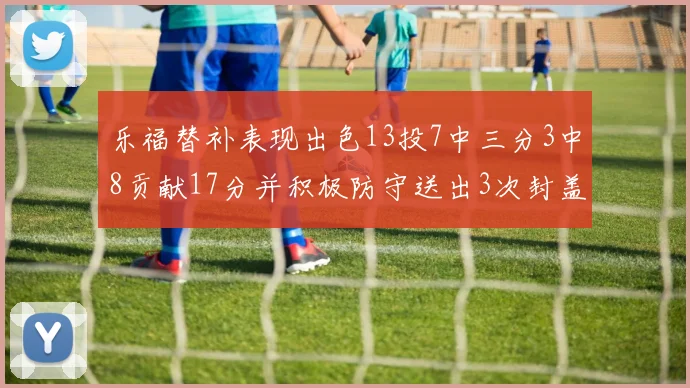 乐福替补表现出色13投7中三分3中8贡献17分并积极防守送出3次封盖