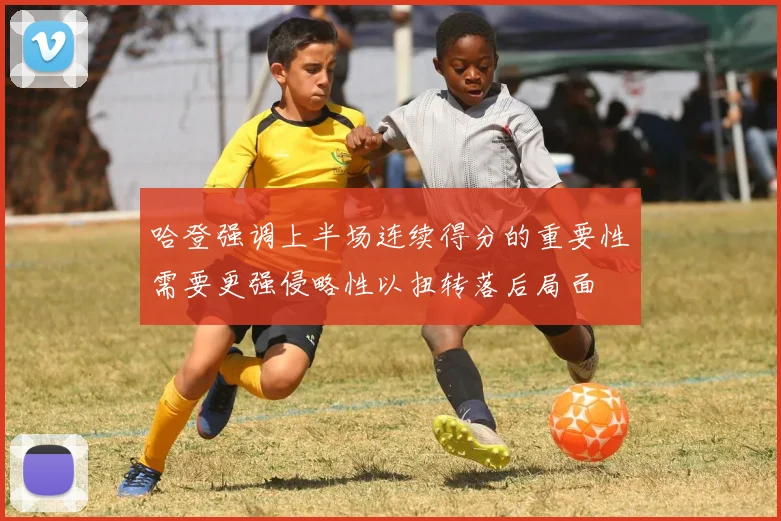 哈登强调上半场连续得分的重要性需要更强侵略性以扭转落后局面