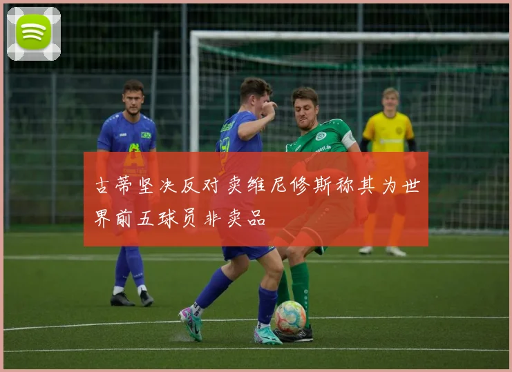 古蒂坚决反对卖维尼修斯称其为世界前五球员非卖品